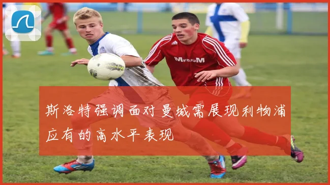 斯洛特强调面对曼城需展现利物浦应有的高水平表现