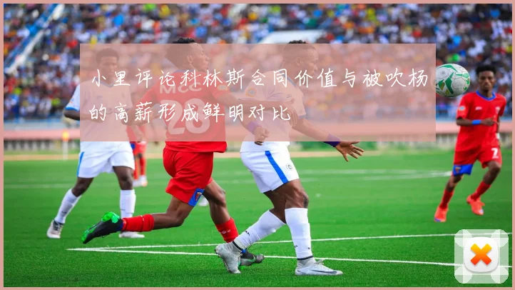 小里评论科林斯合同价值与被吹杨的高薪形成鲜明对比