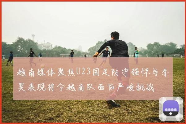 越南媒体聚焦U23国足防守强悍与李昊表现将令越南队面临严峻挑战