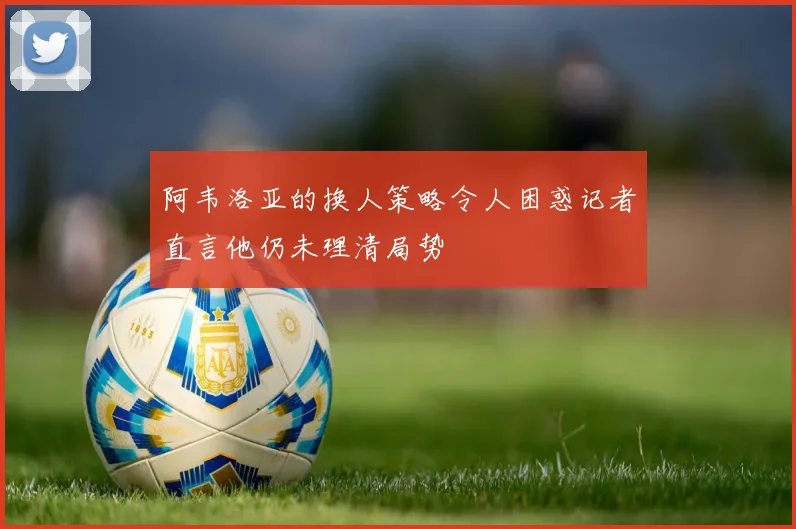 阿韦洛亚的换人策略令人困惑记者直言他仍未理清局势