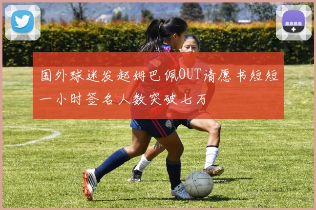 国外球迷发起姆巴佩OUT请愿书短短一小时签名人数突破七万