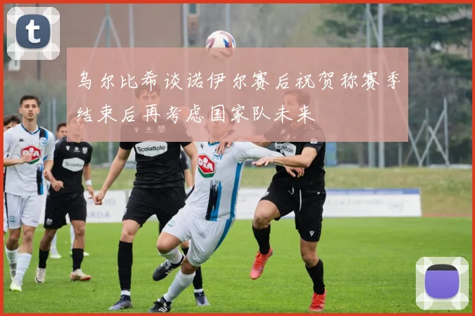 乌尔比希谈诺伊尔赛后祝贺称赛季结束后再考虑国家队未来