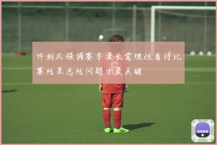 许利民强调赛季漫长需理性看待比赛结果总结问题才是关键